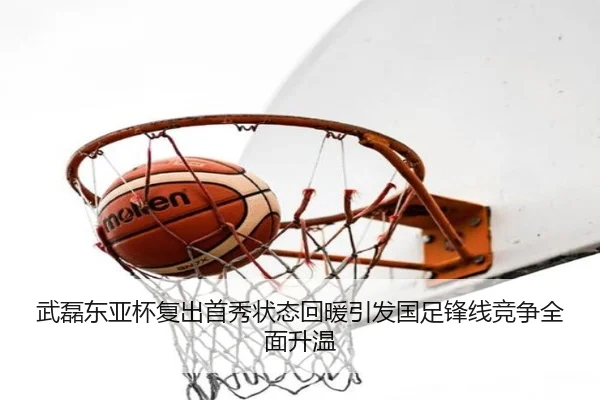 武磊东亚杯复出首秀状态回暖引发国足锋线竞争全面升温