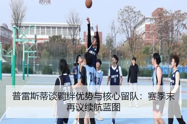 普雷斯蒂谈羁绊优势与核心留队：赛季末再议续航蓝图